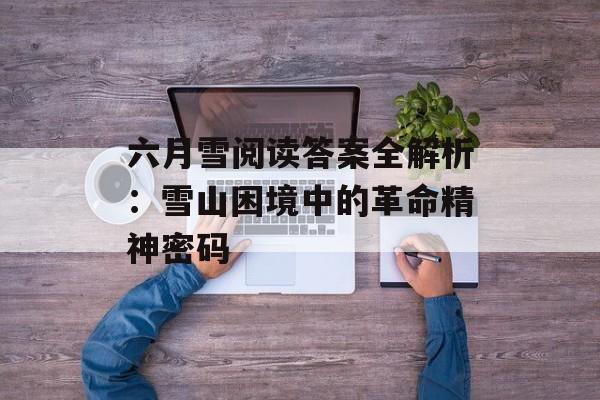 六月雪阅读答案全解析：雪山困境中的革命精神密码-第1张图片-
