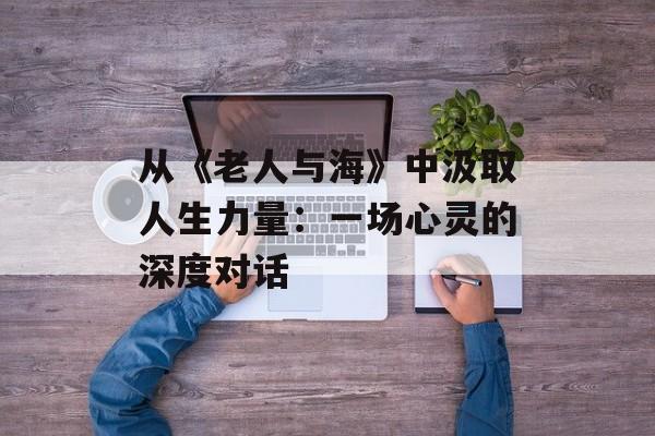 从《老人与海》中汲取人生力量：一场心灵的深度对话-第1张图片-
