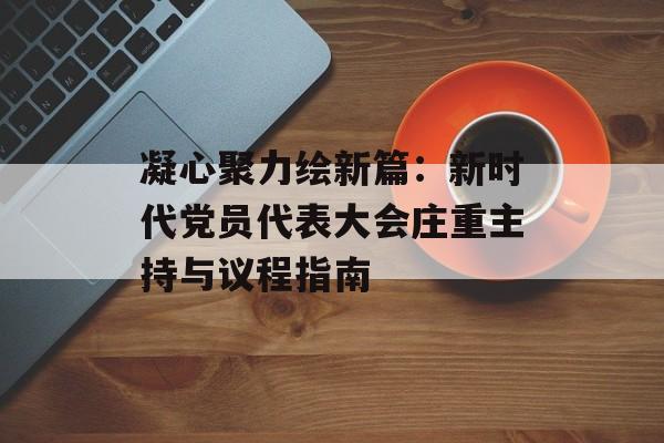 凝心聚力绘新篇：新时代党员代表大会庄重主持与议程指南-第1张图片-