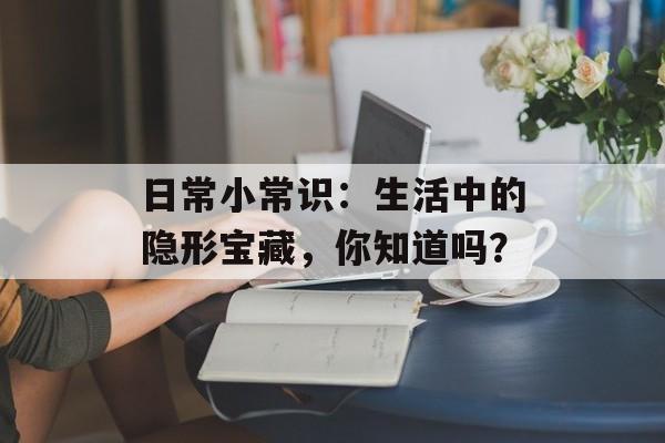 日常小常识：生活中的隐形宝藏，你知道吗？-第1张图片-