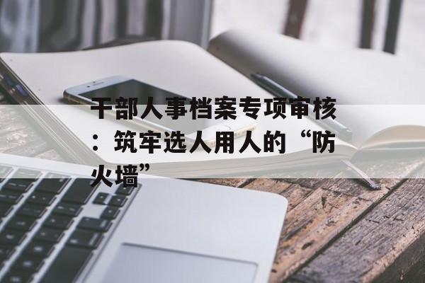 干部人事档案专项审核：筑牢选人用人的“防火墙”-第1张图片-