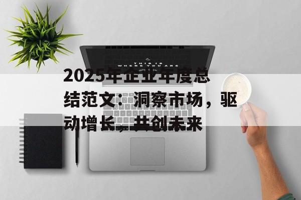 2025年企业年度总结范文：洞察市场，驱动增长，共创未来-第1张图片-