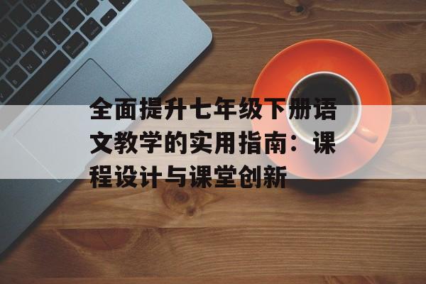 全面提升七年级下册语文教学的实用指南：课程设计与课堂创新-第1张图片-