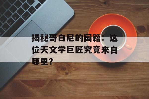 揭秘哥白尼的国籍：这位天文学巨匠究竟来自哪里？-第1张图片-