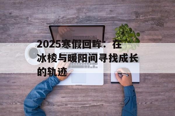2025寒假回眸：在冰棱与暖阳间寻找成长的轨迹-第1张图片-