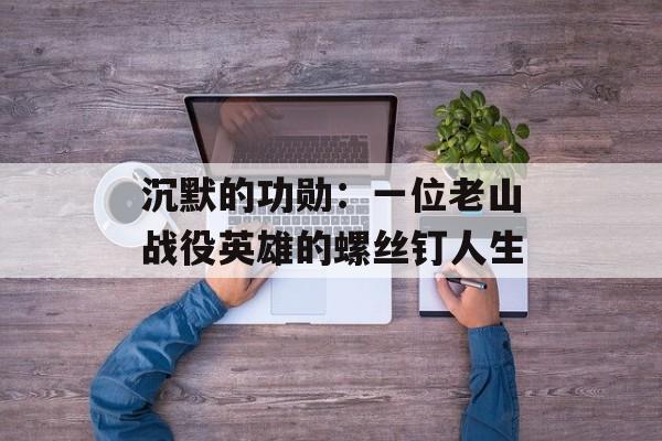 沉默的功勋：一位老山战役英雄的螺丝钉人生-第1张图片-