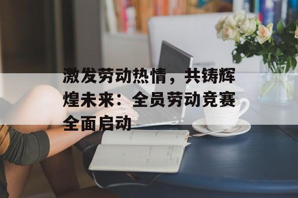 激发劳动热情，共铸辉煌未来：全员劳动竞赛全面启动-第1张图片-