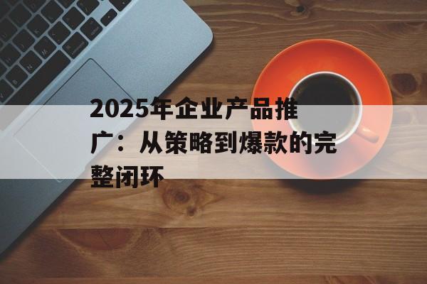 2025年企业产品推广：从策略到爆款的完整闭环-第1张图片-
