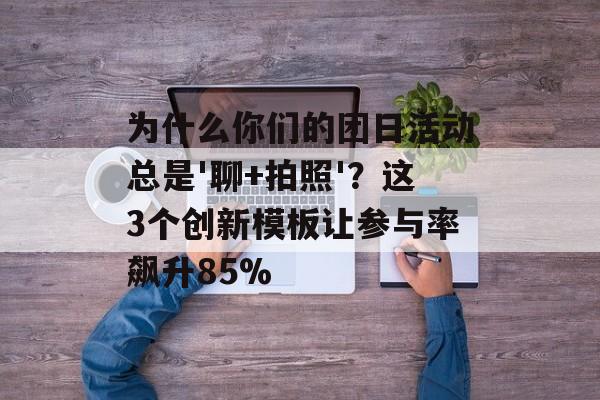 为什么你们的团日活动总是'聊+拍照'？这3个创新模板让参与率飙升85%-第1张图片-