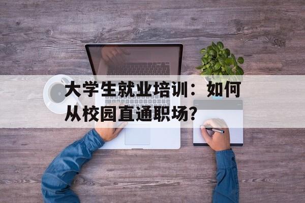 大学生就业培训：如何从校园直通职场？-第1张图片-