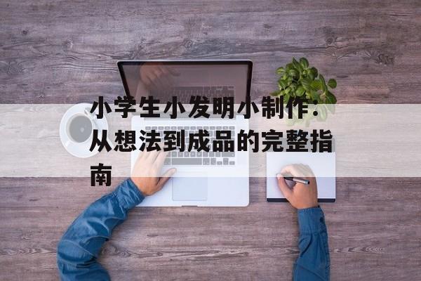 小学生小发明小制作：从想法到成品的完整指南-第1张图片-