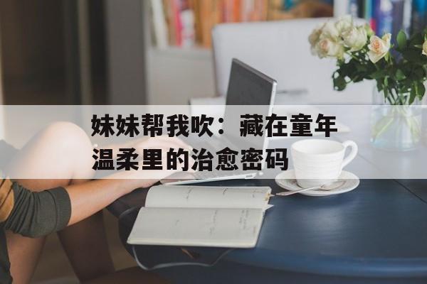 妹妹帮我吹：藏在童年温柔里的治愈密码-第1张图片-