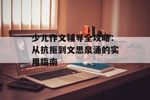 少儿作文辅导全攻略：从抗拒到文思泉涌的实用指南-第1张图片-
