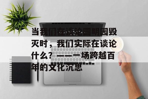 当我们在谈论圆明园毁灭时，我们实际在谈论什么？——一场跨越百年的文化沉思-第1张图片-