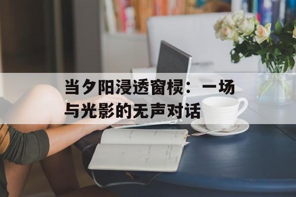 当夕阳浸透窗棂：一场与光影的无声对话-第1张图片-