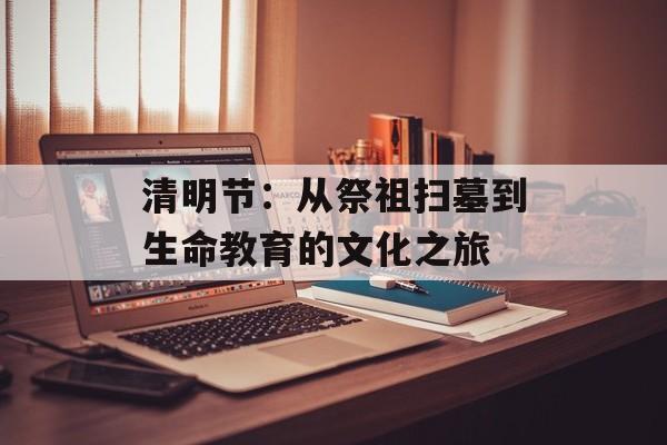 清明节：从祭祖扫墓到生命教育的文化之旅-第1张图片-