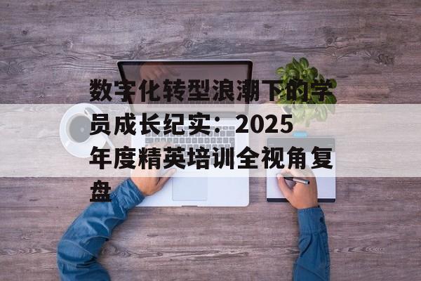 数字化转型浪潮下的学员成长纪实：2025年度精英培训全视角复盘-第1张图片-