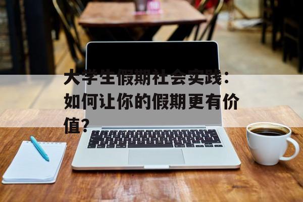 大学生假期社会实践：如何让你的假期更有价值？-第1张图片-