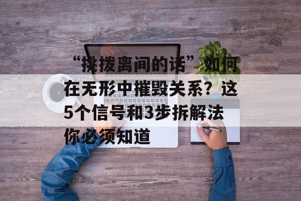 “挑拨离间的话”如何在无形中摧毁关系？这5个信号和3步拆解法你必须知道-第1张图片-