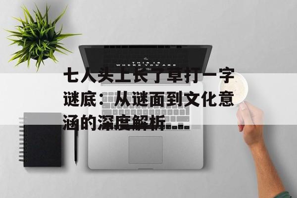 七人头上长了草打一字谜底：从谜面到文化意涵的深度解析-第1张图片-
