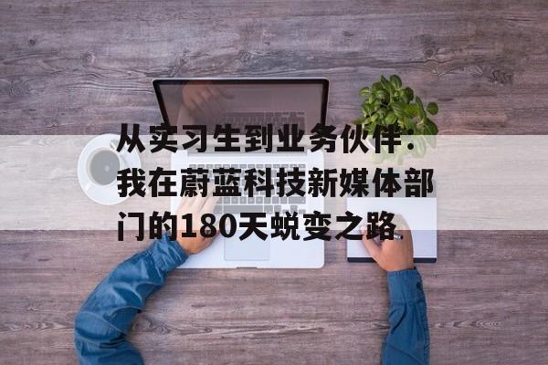 从实习生到业务伙伴：我在蔚蓝科技新媒体部门的180天蜕变之路-第1张图片-