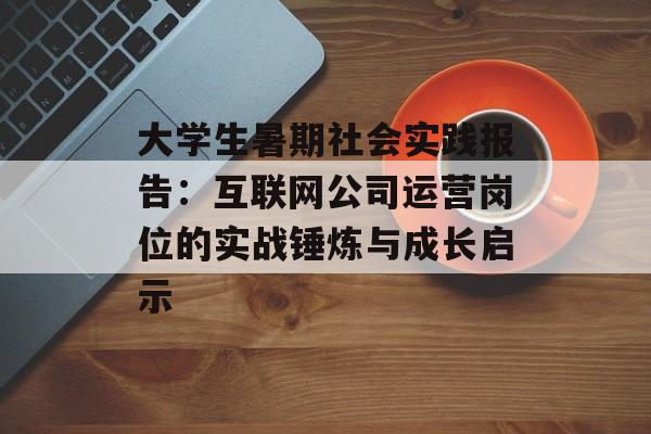 大学生暑期社会实践报告：互联网公司运营岗位的实战锤炼与成长启示-第1张图片-
