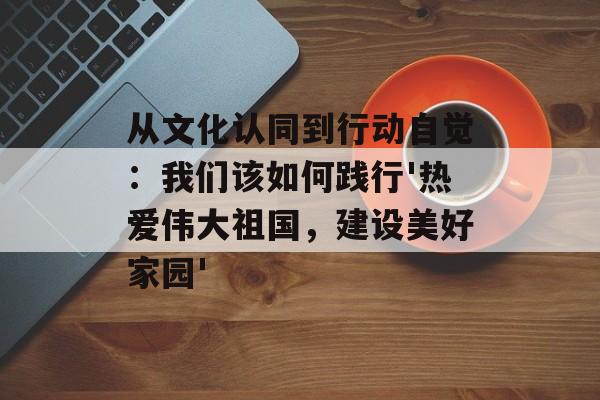 从文化认同到行动自觉：我们该如何践行'热爱伟大祖国，建设美好家园'-第1张图片-