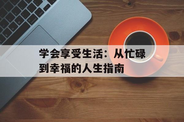 学会享受生活：从忙碌到幸福的人生指南-第1张图片-