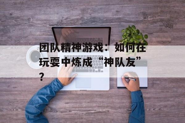 团队精神游戏：如何在玩耍中炼成“神队友”？-第1张图片-