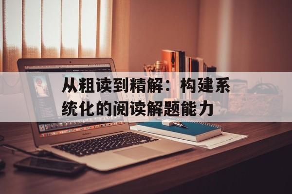 从粗读到精解：构建系统化的阅读解题能力-第1张图片-