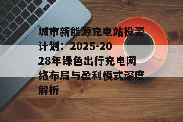 城市新能源充电站投资计划：2025-2028年绿色出行充电网络布局与盈利模式深度解析-第1张图片-