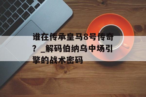 谁在传承皇马8号传奇？_解码伯纳乌中场引擎的战术密码-第1张图片-