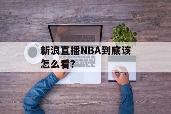 新浪直播NBA到底该怎么看？-第1张图片-