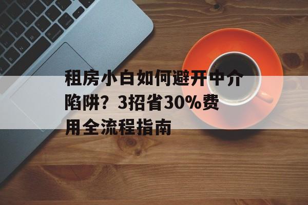 租房小白如何避开中介陷阱？3招省30%费用全流程指南-第1张图片-