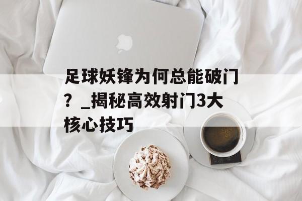 足球妖锋为何总能破门？_揭秘高效射门3大核心技巧-第1张图片-