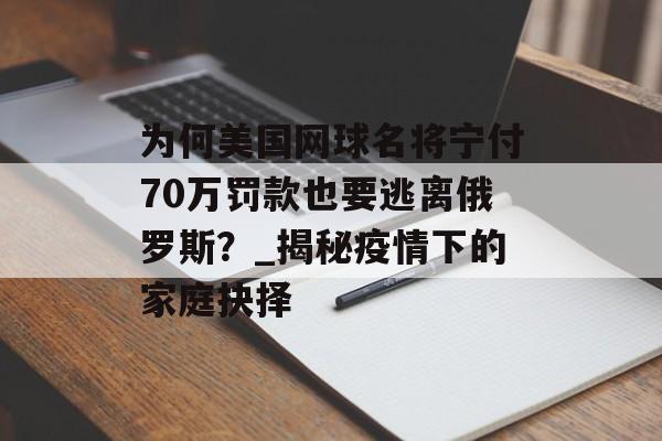 为何美国网球名将宁付70万罚款也要逃离俄罗斯？_揭秘疫情下的家庭抉择-第1张图片-