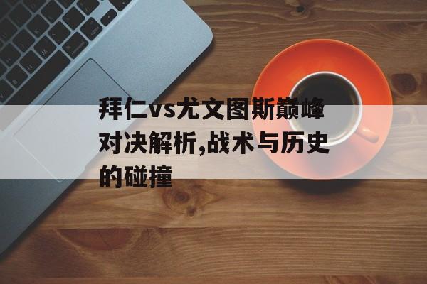 拜仁vs尤文图斯巅峰对决解析,战术与历史的碰撞-第1张图片-
