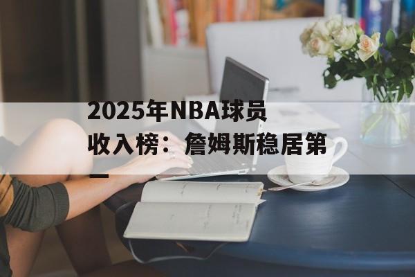 2025年NBA球员收入榜：詹姆斯稳居第一-第1张图片-