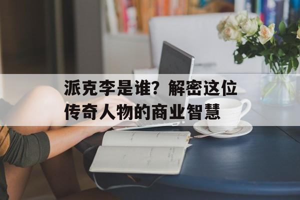 派克李是谁？解密这位传奇人物的商业智慧-第1张图片-