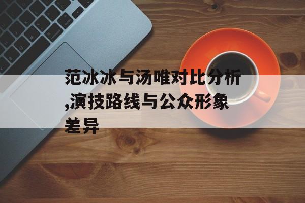 范冰冰与汤唯对比分析,演技路线与公众形象差异-第1张图片-