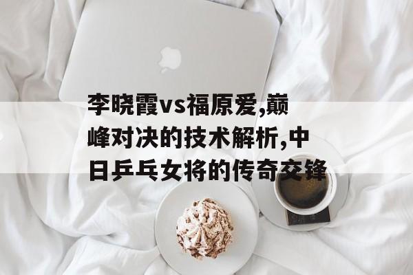 李晓霞vs福原爱,巅峰对决的技术解析,中日乒乓女将的传奇交锋-第1张图片-