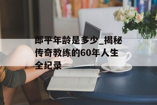 郎平年龄是多少_揭秘传奇教练的60年人生全纪录-第1张图片-