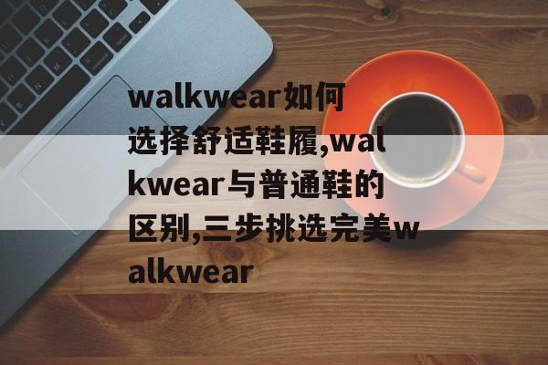 walkwear如何选择舒适鞋履,walkwear与普通鞋的区别,三步挑选完美walkwear-第1张图片-