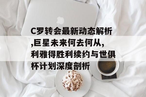 C罗转会最新动态解析,巨星未来何去何从,利雅得胜利续约与世俱杯计划深度剖析-第1张图片-