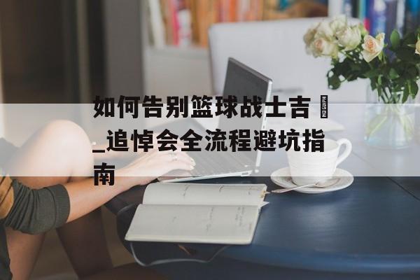 如何告别篮球战士吉喆_追悼会全流程避坑指南-第1张图片-