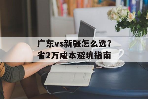 广东vs新疆怎么选？省2万成本避坑指南-第1张图片-