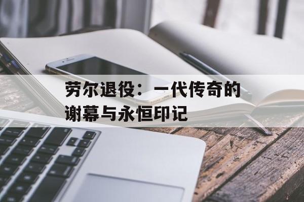 劳尔退役：一代传奇的谢幕与永恒印记-第1张图片-