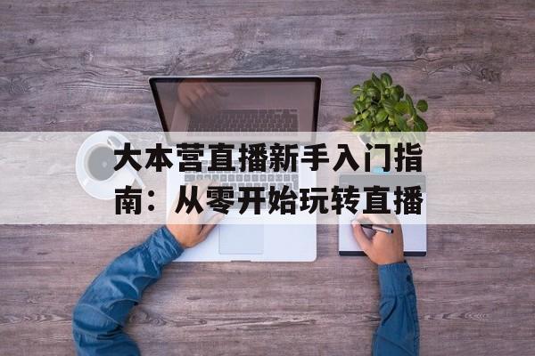 大本营直播新手入门指南：从零开始玩转直播-第1张图片-