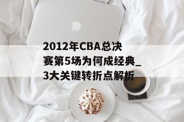 2012年CBA总决赛第5场为何成经典_3大关键转折点解析-第1张图片-