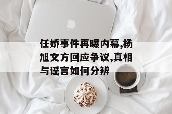 任娇事件再曝内幕,杨旭文方回应争议,真相与谣言如何分辨-第1张图片-